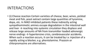 INTERACTIONS
• (i) Cheese reaction Certain varieties of cheese, beer, wines, pickled
meat and fish, yeast extract contain large quantities of tyramine,
dopa, etc. In MAO inhibited patients these indirectly acting
sympathomimetic amines escape degradation in the intestinal wall
and liver → reaching into systemic circulation they displace and
release large amounts of NA from transmitter loaded adrenergic
nerve endings → hypertensive crisis, cerebrovascular accidents.
When such a reaction occurs, it can be treated by i.v. injection of a
rapidly acting α blocker, e.g. phentolamine. Prazosin or
chlorpromazine are alternatives.
 