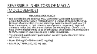 REVERSIBLE INHIBITORS OF MAO-A
(MOCLOBEMIDE)
• MECHANISM OF ACTION
• It is a reversible and selective MAO-A inhibitor with short duration of
action; full MAO activity is restored within 1–2 days of stopping the drug.
Because of competitive enzyme inhibition, tyramine is able to displace it
from the enzyme, so that potentiation of pressor response to ingested
amines is minor, and dietary restrictions are not required. Clinical trials
have shown moclobemide to be an efficacious antidepressant, comparable
to TCAs, except in severe cases. and is safer in overdose.
• This makes it a particularly good option in elderly patients and in those
with heart disease.
• Dose: 150 mg BD–TDS (max 600 mg/day)
• RIMAREX, TRIMA 150, 300 mg tabs.
 
