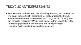 TRICYCLIC ANTIDEPRESSANTS
• Now we come to the oldest class of antidepressants, and some of the
first drugs to be officially prescribed for that purpose: the tricyclic
antidepressants (often shortened to just “tricyclics” or “TCA’s”). You
can generally recognize TCA’s by their name, as they usually have the
suffixes–triptyline (as in amitriptyline and nortriptyline) or
–ipramine (as in clomipramine and imipramine).
 