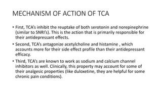 MECHANISM OF ACTION OF TCA
• First, TCA’s inhibit the reuptake of both serotonin and norepinephrine
(similar to SNRI’s). This is the action that is primarily responsible for
their antidepressant effects.
• Second, TCA’s antagonize acetylcholine and histamine , which
accounts more for their side effect profile than their antidepressant
efficacy.
• Third, TCA’s are known to work as sodium and calcium channel
inhibitors as well. Clinically, this property may account for some of
their analgesic properties (like duloxetine, they are helpful for some
chronic pain conditions).
 
