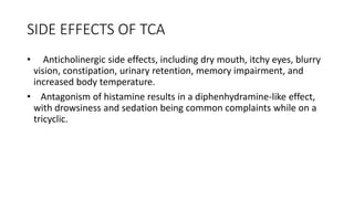 SIDE EFFECTS OF TCA
• Anticholinergic side effects, including dry mouth, itchy eyes, blurry
vision, constipation, urinary retention, memory impairment, and
increased body temperature.
• Antagonism of histamine results in a diphenhydramine-like effect,
with drowsiness and sedation being common complaints while on a
tricyclic.
 
