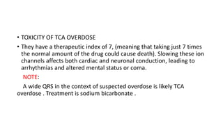 • TOXICITY OF TCA OVERDOSE
• They have a therapeutic index of 7, (meaning that taking just 7 times
the normal amount of the drug could cause death). Slowing these ion
channels affects both cardiac and neuronal conduction, leading to
arrhythmias and altered mental status or coma.
NOTE:
A wide QRS in the context of suspected overdose is likely TCA
overdose . Treatment is sodium bicarbonate .
 