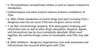 • 5. Phenobarbitone competitively inhibits as well as induces imipramine
metabolism.
• Carbamazepine and other enzyme inducers enhance metabolism of
TCAs.
• 6. SSRIs inhibit metabolism of several drugs (see later) including TCAs—
dangerous toxi-city can occur if the two are given concur-rently.
• 7. By their anticholinergic property, TCAs delay gastric emptying and
retard their own as well as other drug’s absorption. However, digoxin
and tetracyclines may be more completely absorbed. When used
together, the anticho-linergic action of neuroleptics and TCAs may add
up.
• 8. MAO inhibitors—dangerous hypertensive crisis with excitement and
hallucinations has occurred when given with TCAs.
 