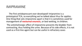 IMIPRAMINE
The first antidepressant ever developed! Imipramine is a
prototypical TCA, so everything we’ve talked about thus far applies.
One thing that sets imipramine apart is that it is sometimes used for
management of nocturnal enuresis, or bed wetting, in children.
The anticholinergic effect of imipramine prevents the bladder from
contracting, thus holding the urine. Because of its side effects, it is not
used as a first-line agent but can be useful in refractory cases
 