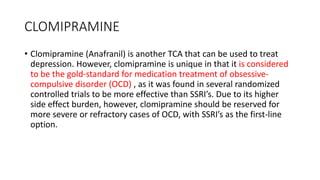 CLOMIPRAMINE
• Clomipramine (Anafranil) is another TCA that can be used to treat
depression. However, clomipramine is unique in that it is considered
to be the gold-standard for medication treatment of obsessive-
compulsive disorder (OCD) , as it was found in several randomized
controlled trials to be more effective than SSRI’s. Due to its higher
side effect burden, however, clomipramine should be reserved for
more severe or refractory cases of OCD, with SSRI’s as the first-line
option.
 