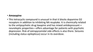 • Amoxapine
• This tetracyclic compound is unusual in that it blocks dopamine D2
receptors in addition to inhibiting NA reuptake. It is chemically related
to the antipsychotic drug loxapine and has mixed antidepressant +
neuroleptic properties—offers advantage for patients with psychotic
depression. Risk of extrapyramidal side effects is also there. Seizures
(including status epilepticus) occur in its overdose.
 