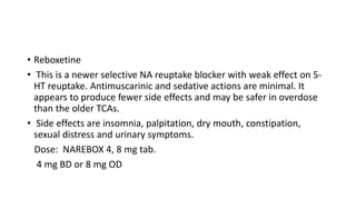 • Reboxetine
• This is a newer selective NA reuptake blocker with weak effect on 5-
HT reuptake. Antimuscarinic and sedative actions are minimal. It
appears to produce fewer side effects and may be safer in overdose
than the older TCAs.
• Side effects are insomnia, palpitation, dry mouth, constipation,
sexual distress and urinary symptoms.
Dose: NAREBOX 4, 8 mg tab.
4 mg BD or 8 mg OD
 