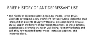 BRIEF HISTORY OF ANTIDEPRESSANT USE
• The history of antidepressants began, by chance, in the 1950s.
Chemists developing a new treatment for tuberculosis tested the drug
iproniazid on patients at Seaview Hospital on Staten Island. It was a
crucial step in the history of depression treatment, as these patients
experienced a dramatic change in well-being. Formerly lethargic and
sad, they now reported better mood, increased appetite, and
improved sleep.
 