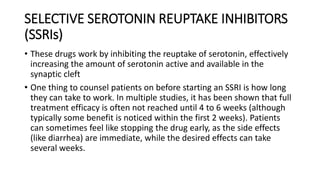 SELECTIVE SEROTONIN REUPTAKE INHIBITORS
(SSRIs)
• These drugs work by inhibiting the reuptake of serotonin, effectively
increasing the amount of serotonin active and available in the
synaptic cleft
• One thing to counsel patients on before starting an SSRI is how long
they can take to work. In multiple studies, it has been shown that full
treatment efficacy is often not reached until 4 to 6 weeks (although
typically some benefit is noticed within the first 2 weeks). Patients
can sometimes feel like stopping the drug early, as the side effects
(like diarrhea) are immediate, while the desired effects can take
several weeks.
 