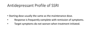 Antidepressant Profile of SSRI
• Starting dose usually the same as the maintenance dose.
• Response is frequently complete with remission of symptoms.
• Target symptoms do not worsen when treatment initiated.
 