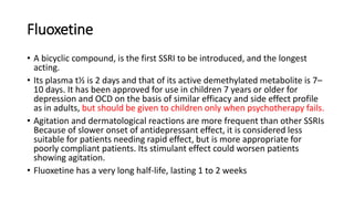 Fluoxetine
• A bicyclic compound, is the first SSRI to be introduced, and the longest
acting.
• Its plasma t½ is 2 days and that of its active demethylated metabolite is 7–
10 days. It has been approved for use in children 7 years or older for
depression and OCD on the basis of similar efficacy and side effect profile
as in adults, but should be given to children only when psychotherapy fails.
• Agitation and dermatological reactions are more frequent than other SSRIs
Because of slower onset of antidepressant effect, it is considered less
suitable for patients needing rapid effect, but is more appropriate for
poorly compliant patients. Its stimulant effect could worsen patients
showing agitation.
• Fluoxetine has a very long half-life, lasting 1 to 2 weeks
 