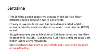 Sertraline
• This SSRI has gained popularity, because in clinical trials fewer
patients stopped sertraline due to side effects.
• Efficacy in juvenile depression has been demonstrated, and it is
recommended for anxiety and post-traumatic stress disorder (PTSD)
as well.
• Drug interactions due to inhibition of CYP isoenzymes are less likely
to occur with this SSRI. Its plasma t½ is 26 hours and it produces a still
longer-lasting active metabolite.
• NOTE: Sertraline has more GI side effects but is safe when pregnant
or breastfeeding .
 