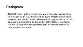 Citalopram
• This SSRI shares with sertraline a lower propensity to cause drug
interactions.Its t½ is 33 hours and no active metabolite is known.
However, few deaths due to overdose of citalopram are on record,
because of which it is to be avoided in patients likely to attempt
suicide. Citalopram is the preferred SSRI for mood disorders in
premenstrual syndrome.
 