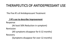 THERAPEUTICS OF ANTIDEPRESSANT USE
The Five R’s of Antidepressant Treatment
3 R’s use to describe improvement
Response
(At least 50% Reduction in symptom)
Remission
(All symptoms disappear for 6-12 months)
Recovery
(Symptoms disappear for over 12 months)
 