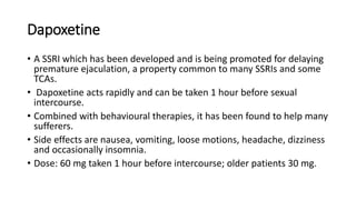 Dapoxetine
• A SSRI which has been developed and is being promoted for delaying
premature ejaculation, a property common to many SSRIs and some
TCAs.
• Dapoxetine acts rapidly and can be taken 1 hour before sexual
intercourse.
• Combined with behavioural therapies, it has been found to help many
sufferers.
• Side effects are nausea, vomiting, loose motions, headache, dizziness
and occasionally insomnia.
• Dose: 60 mg taken 1 hour before intercourse; older patients 30 mg.
 