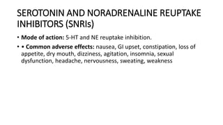 • Mode of action: 5-HT and NE reuptake inhibition.
• • Common adverse effects: nausea, GI upset, constipation, loss of
appetite, dry mouth, dizziness, agitation, insomnia, sexual
dysfunction, headache, nervousness, sweating, weakness
SEROTONIN AND NORADRENALINE REUPTAKE
INHIBITORS (SNRIs)
 