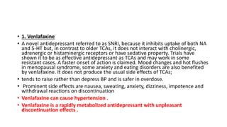 • 1. Venlafaxine
• A novel antidepressant referred to as SNRI, because it inhibits uptake of both NA
and 5-HT but, in contrast to older TCAs, it does not interact with cholinergic,
adrenergic or histaminergic receptors or have sedative property. Trials have
shown it to be as effective antidepressant as TCAs and may work in some
resistant cases. A faster onset of action is claimed. Mood changes and hot flushes
in menopausal syndrome, some anxiety and eating disorders are also benefited
by venlafaxine. It does not produce the usual side effects of TCAs;
• tends to raise rather than depress BP and is safer in overdose.
• Prominent side effects are nausea, sweating, anxiety, dizziness, impotence and
withdrawal reactions on discontinuation
• Venlafaxine can cause hypertension .
• Venlafaxine is a rapidly metabolized antidepressant with unpleasant
discontinuation effects .
 