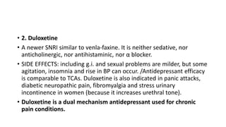 • 2. Duloxetine
• A newer SNRI similar to venla-faxine. It is neither sedative, nor
anticholinergic, nor antihistaminic, nor α blocker.
• SIDE EFFECTS: including g.i. and sexual problems are milder, but some
agitation, insomnia and rise in BP can occur. /Antidepressant efficacy
is comparable to TCAs. Duloxetine is also indicated in panic attacks,
diabetic neuropathic pain, fibromyalgia and stress urinary
incontinence in women (because it increases urethral tone).
• Duloxetine is a dual mechanism antidepressant used for chronic
pain conditions.
 