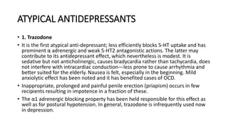 ATYPICAL ANTIDEPRESSANTS
• 1. Trazodone
• It is the first atypical anti-depressant; less efficiently blocks 5-HT uptake and has
prominent α adrenergic and weak 5-HT2 antagonistic actions. The latter may
contribute to its antidepressant effect, which nevertheless is modest. It is
sedative but not anticholinergic, causes bradycardia rather than tachycardia, does
not interfere with intracardiac conduction—less prone to cause arrhythmia and
better suited for the elderly. Nausea is felt, especially in the beginning. Mild
anxiolytic effect has been noted and it has benefited cases of OCD.
• Inappropriate, prolonged and painful penile erection (priapism) occurs in few
recipients resulting in impotence in a fraction of these.
• The α1 adrenergic blocking property has been held responsible for this effect as
well as for postural hypotension. In general, trazodone is infrequently used now
in depression.
 