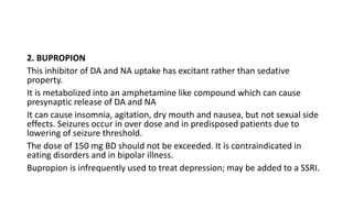 2. BUPROPION
This inhibitor of DA and NA uptake has excitant rather than sedative
property.
It is metabolized into an amphetamine like compound which can cause
presynaptic release of DA and NA
It can cause insomnia, agitation, dry mouth and nausea, but not sexual side
effects. Seizures occur in over dose and in predisposed patients due to
lowering of seizure threshold.
The dose of 150 mg BD should not be exceeded. It is contraindicated in
eating disorders and in bipolar illness.
Bupropion is infrequently used to treat depression; may be added to a SSRI.
 