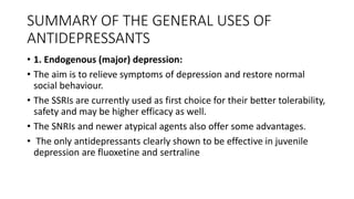 SUMMARY OF THE GENERAL USES OF
ANTIDEPRESSANTS
• 1. Endogenous (major) depression:
• The aim is to relieve symptoms of depression and restore normal
social behaviour.
• The SSRIs are currently used as first choice for their better tolerability,
safety and may be higher efficacy as well.
• The SNRIs and newer atypical agents also offer some advantages.
• The only antidepressants clearly shown to be effective in juvenile
depression are fluoxetine and sertraline
 
