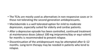 • The TCAs are mostly used as alternatives in non-responsive cases or in
those not tolerating the second generation antidepressants.
• Moclobemide is a well tolerated option for mild to moderate
depression, especially suited for elderly and cardiac patients.
• After a depressive episode has been controlled, continued treatment
at maintenance doses (about 100 mg imipramine/day or equi-valent)
for months is recommended to prevent relapse.
• Discontinuation of the antidepressant may be attempted after 6–12
months. Long-term therapy may be needed in patients who tend to
relapse.
 