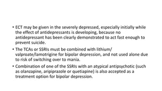 • ECT may be given in the severely depressed, especially initially while
the effect of antidepressants is developing, because no
antidepressant has been clearly demonstrated to act fast enough to
prevent suicide.
• The TCAs or SSRIs must be combined with lithium/
valproate/lamotrigine for bipolar depression, and not used alone due
to risk of switching over to mania.
• Combination of one of the SSRIs with an atypical antipsychotic (such
as olanzapine, aripiprazole or quetiapine) is also accepted as a
treatment option for bipolar depression.
 