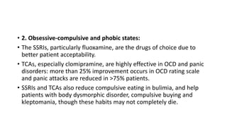 • 2. Obsessive-compulsive and phobic states:
• The SSRIs, particularly fluoxamine, are the drugs of choice due to
better patient acceptability.
• TCAs, especially clomipramine, are highly effective in OCD and panic
disorders: more than 25% improvement occurs in OCD rating scale
and panic attacks are reduced in >75% patients.
• SSRIs and TCAs also reduce compulsive eating in bulimia, and help
patients with body dysmorphic disorder, compulsive buying and
kleptomania, though these habits may not completely die.
 