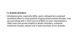 • 3. Anxiety disorders:
• Antidepressants, especially SSRIs, exert a delayed but sustained
beneficial effect in many patients of generalized anxiety disorder; may
be used along with a short course of BZDs to cover exacerbations.
SSRIs have also proven helpful in phobic disorders, sustained
treatment of panic attacks and in post-traumatic stress disorder.
 