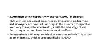 • 5. Attention deficit-hyperactivity disorder (ADHD) in children:
• TCAs with less depressant properties like imipramine, nortriptyline
and amoxapine are now first line drugs in this dis-order, comparable
in efficacy to amphetamine-like drugs, with the advantage of less
fluctuating action and fewer behavioural side effects.
• Atomoxetine is a NA reuptake inhibitor unrelated to both TCAs as well
as amphetamine, which is used specifically in ADHD.
 