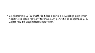 • Clomipramine 10–25 mg three times a day is a slow acting drug which
needs to be taken regularly for maximum benefit. For on demand use,
25 mg may be taken 6 hours before sex.
 