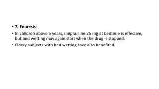 • 7. Enuresis:
• In children above 5 years, imipramine 25 mg at bedtime is effective,
but bed wetting may again start when the drug is stopped.
• Eldery subjects with bed wetting have also benefited.
 