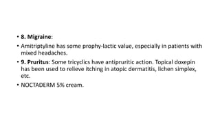 • 8. Migraine:
• Amitriptyline has some prophy-lactic value, especially in patients with
mixed headaches.
• 9. Pruritus: Some tricyclics have antipruritic action. Topical doxepin
has been used to relieve itching in atopic dermatitis, lichen simplex,
etc.
• NOCTADERM 5% cream.
 