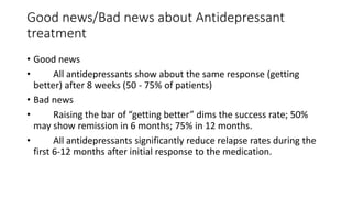Good news/Bad news about Antidepressant
treatment
• Good news
• All antidepressants show about the same response (getting
better) after 8 weeks (50 - 75% of patients)
• Bad news
• Raising the bar of “getting better” dims the success rate; 50%
may show remission in 6 months; 75% in 12 months.
• All antidepressants significantly reduce relapse rates during the
first 6-12 months after initial response to the medication.
 