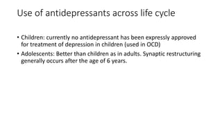 Use of antidepressants across life cycle
• Children: currently no antidepressant has been expressly approved
for treatment of depression in children (used in OCD)
• Adolescents: Better than children as in adults. Synaptic restructuring
generally occurs after the age of 6 years.
 