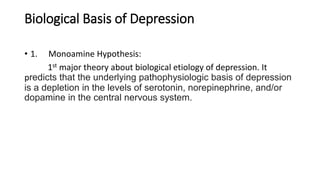 Biological Basis of Depression
• 1. Monoamine Hypothesis:
1st major theory about biological etiology of depression. It
predicts that the underlying pathophysiologic basis of depression
is a depletion in the levels of serotonin, norepinephrine, and/or
dopamine in the central nervous system.
 