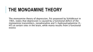 THE MONOAMINE THEORY
The monoamine theory of depression, fist proposed by Schildkraut in
1965, states that depression is caused by a functional deficit of the
monoamine transmitters, noradrenaline and 5-hydroxytryptamine (5-
HT) at certain sites in the brain, while mania results from a functional
excess
 
