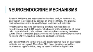 NEUROENDOCRINE MECHANISMS
Raised CRH levels are associated with stress and, in many cases,
depression is preceded by periods of chronic stress. The plasma
cortisol concentration is usually high in depressed patients.
Hypothalamic neurons controlling pituitary function receive
noradrenergic and 5-HT inputs, which control the discharge of these
cells. Hypothalamic cells release corticotrophin-releasing hormone
(CRH), which stimulates pituitary cells to secrete adrenocorticotrophic
hormone (ACTH), leading in turn to cortisol secretion.
CRH concentrations in the brain and cerebrospinal fluid of depressed
patients are increased. Therefore CRH hyperfunction, as well as
monoamine hypofunction, may be associated with depression.
 