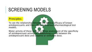 SCREENING MODELS
Principles:
To see the relationship between the Clinical efficacy of known
antidepressants and their effects on various pharmacological test
models.
Motor activity of these tests also allow assessment of the specificity
of antidepressant activity by establishing a ratio between the
antidepressant dose and sedative or stimulant dose.
 