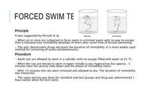 FORCED SWIM TEST
Principle
It was suggested by Porsolt et al.
• When rat or mice are subjected to force swim in a limited space with no way to escape
then a characteristic immobility develops in them after some time of forced swimming.
• The anti-depressants drugs decrease the duration of immobility. It is most widely used
method for screening of acute antidepressants.
Procedure
• Adult rats are allowed to swim in a cylinder with no escape filled with water at 25 ºC.
• When the rats are forced to swim in water initially is was hyperactive but approx.. 5
minutes later the activity slow down and the phase of immobility starts.
• After 15 minutes the rats were removed and allowed to dry. The duration of immobility
was measured.
• The same activity was done for standard and test groups and drug was administered 1
hour earlier when the test starts.
 
