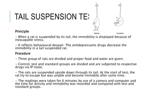 TAIL SUSPENSION TEST
Principle
• When a rat is suspended by its tail, the immobility is displayed because of
inescapable stress.
• It reflects behavioural despair. The antidepressants drugs decrease the
immobility in a tail suspended rat.
Procedure
• Three group of rats are divided and proper food and water are given.
• Control, test and standard groups are divided and are subjected to respective
drugs via IP route.
• The rats are suspended upside down through its tail. At the start of test, the
rat try to escape but was unable and become immobile after some time.
• The readings were taken for 6 minutes by use of a camera and computer and
the time for activity and immobility was recorded and compared with test and
standard groups.
 