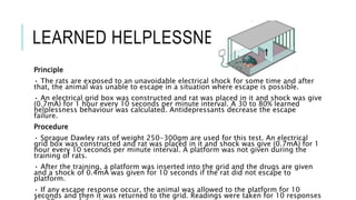 LEARNED HELPLESSNESS TEST
Principle
• The rats are exposed to an unavoidable electrical shock for some time and after
that, the animal was unable to escape in a situation where escape is possible.
• An electrical grid box was constructed and rat was placed in it and shock was give
(0.7mA) for 1 hour every 10 seconds per minute interval. A 30 to 80% learned
helplessness behaviour was calculated. Antidepressants decrease the escape
failure.
Procedure
• Sprague Dawley rats of weight 250-300gm are used for this test. An electrical
grid box was constructed and rat was placed in it and shock was give (0.7mA) for 1
hour every 10 seconds per minute interval. A platform was not given during the
training of rats.
• After the training, a platform was inserted into the grid and the drugs are given
and a shock of 0.4mA was given for 10 seconds if the rat did not escape to
platform.
• If any escape response occur, the animal was allowed to the platform for 10
seconds and then it was returned to the grid. Readings were taken for 10 responses
 