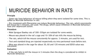 MURICIDE BEHAVIOR IN RATS
Principle
• Some rats have behaviour of mouse killing when they were isolated for some time. This is
called as Muricide behaviour in rats.
• Pre-treatment with Pilocarpine can induce Muricide behaviour. The rats, which consistently
kill mouse for 5 minutes, are used. The drugs, which cause inhibition in Muricide behaviour,
have anti-depressant action.
Procedure
• Male Sprague Dawley rats of 300-350gm are isolated for some weeks.
• Mouse was placed in the rat’s cage and 10-30% of rats kills the mouse by biting.
• The rats, which kill the mouse consistently for approx. 5 minutes, are used for test.
• Test and standard drug are injected respectively via intra peritoneal route before test.
• Mice was placed in the cage for about 30, 60 and 120 minutes and ED50 value was
calculated.
Evaluation
• If the rats fails to kill the mouse in 5 minutes then the drug is considered to inhibit in
Muricide behaviour.
 