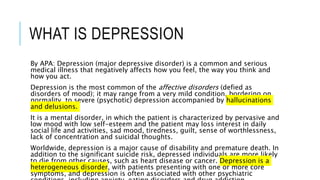 WHAT IS DEPRESSION
By APA: Depression (major depressive disorder) is a common and serious
medical illness that negatively affects how you feel, the way you think and
how you act.
Depression is the most common of the affective disorders (defied as
disorders of mood); it may range from a very mild condition, bordering on
normality, to severe (psychotic) depression accompanied by hallucinations
and delusions.
It is a mental disorder, in which the patient is characterized by pervasive and
low mood with low self-esteem and the patient may loss interest in daily
social life and activities, sad mood, tiredness, guilt, sense of worthlessness,
lack of concentration and suicidal thoughts.
Worldwide, depression is a major cause of disability and premature death. In
addition to the significant suicide risk, depressed individuals are more likely
to die from other causes, such as heart disease or cancer. Depression is a
heterogeneous disorder, with patients presenting with one or more core
symptoms, and depression is often associated with other psychiatric
 