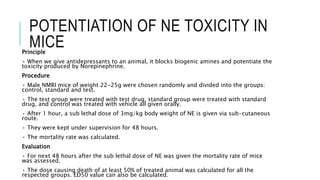 POTENTIATION OF NE TOXICITY IN
MICEPrinciple
• When we give antidepressants to an animal, it blocks biogenic amines and potentiate the
toxicity produced by Norepinephrine.
Procedure
• Male NMRI mice of weight 22-25g were chosen randomly and divided into the groups:
control, standard and test.
• The test group were treated with test drug, standard group were treated with standard
drug, and control was treated with vehicle all given orally.
• After 1 hour, a sub lethal dose of 3mg/kg body weight of NE is given via sub-cutaneous
route.
• They were kept under supervision for 48 hours.
• The mortality rate was calculated.
Evaluation
• For next 48 hours after the sub lethal dose of NE was given the mortality rate of mice
was assessed.
• The dose causing death of at least 50% of treated animal was calculated for all the
respected groups. ED50 value can also be calculated.
 