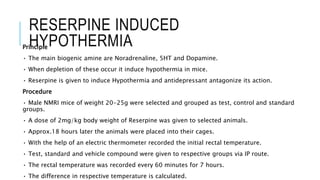 RESERPINE INDUCED
HYPOTHERMIAPrinciple
• The main biogenic amine are Noradrenaline, 5HT and Dopamine.
• When depletion of these occur it induce hypothermia in mice.
• Reserpine is given to induce Hypothermia and antidepressant antagonize its action.
Procedure
• Male NMRI mice of weight 20-25g were selected and grouped as test, control and standard
groups.
• A dose of 2mg/kg body weight of Reserpine was given to selected animals.
• Approx.18 hours later the animals were placed into their cages.
• With the help of an electric thermometer recorded the initial rectal temperature.
• Test, standard and vehicle compound were given to respective groups via IP route.
• The rectal temperature was recorded every 60 minutes for 7 hours.
• The difference in respective temperature is calculated.
 