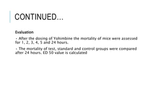 CONTINUED…
Evaluation
• After the dosing of Yohimbine the mortality of mice were assessed
for 1, 2, 3, 4, 5 and 24 hours.
• The mortality of test, standard and control groups were compared
after 24 hours. ED 50 value is calculated
 