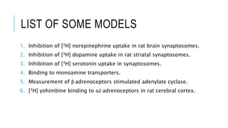 LIST OF SOME MODELS
1. Inhibition of [3H] norepinephrine uptake in rat brain synaptosomes.
2. Inhibition of [3H] dopamine uptake in rat striatal synaptosomes.
3. Inhibition of [3H] serotonin uptake in synaptosomes.
4. Binding to monoamine transporters.
5. Measurement of β adrenoceptors stimulated adenylate cyclase.
6. [3H] yohimbine binding to α2 adrenoceptors in rat cerebral cortex.
 
