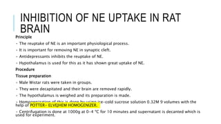 INHIBITION OF NE UPTAKE IN RAT
BRAINPrinciple
• The reuptake of NE is an important physiological process.
• It is important for removing NE in synaptic cleft.
• Antidepressants inhibits the reuptake of NE.
• Hypothalamus is used for this as it has shown great uptake of NE.
Procedure
Tissue preparation
• Male Wistar rats were taken in groups.
• They were decapitated and their brain are removed rapidly.
• The hypothalamus is weighed and its preparation is made.
• Homogenization of this is done by using ice-cold sucrose solution 0.32M 9 volumes with the
help of POTTER- ELVEJHEM HOMOGENIZER.
• Centrifugation is done at 1000g at 0-4 ºC for 10 minutes and supernatant is decanted which is
used for experiment.
 