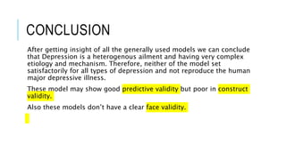 CONCLUSION
After getting insight of all the generally used models we can conclude
that Depression is a heterogenous ailment and having very complex
etiology and mechanism. Therefore, neither of the model set
satisfactorily for all types of depression and not reproduce the human
major depressive illness.
These model may show good predictive validity but poor in construct
validity.
Also these models don’t have a clear face validity.
 